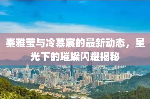 秦雅瑩與冷慕宸的最新動(dòng)態(tài)，星光下的璀璨閃耀揭秘