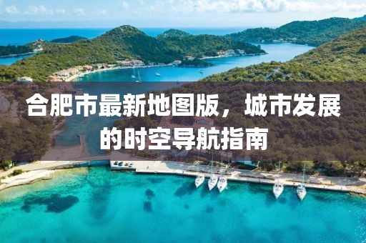 合肥市最新地圖版，城市發(fā)展的時(shí)空導(dǎo)航指南