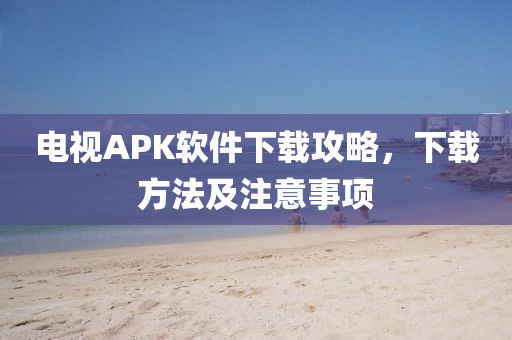電視APK軟件下載攻略，下載方法及注意事項(xiàng)
