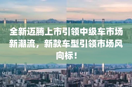 全新邁騰上市引領中級車市場新潮流，新款車型引領市場風向標！