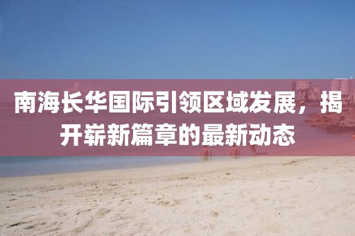 南海長華國際引領(lǐng)區(qū)域發(fā)展，揭開嶄新篇章的最新動(dòng)態(tài)