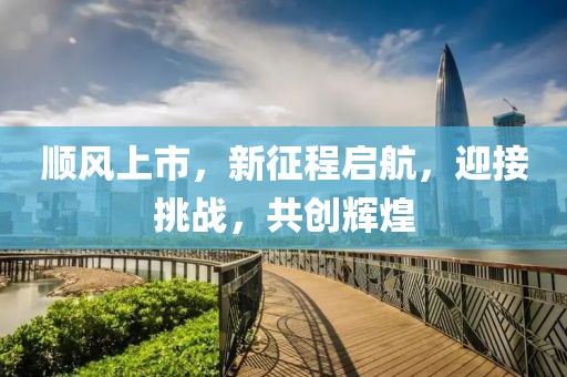 順風(fēng)上市，新征程啟航，迎接挑戰(zhàn)，共創(chuàng)輝煌