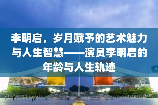 李明啟，歲月賦予的藝術(shù)魅力與人生智慧——演員李明啟的年齡與人生軌跡