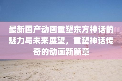最新國產(chǎn)動畫重塑東方神話的魅力與未來展望，重塑神話傳奇的動畫新篇章