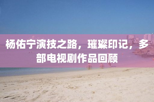 楊佑寧演技之路，璀璨印記，多部電視劇作品回顧