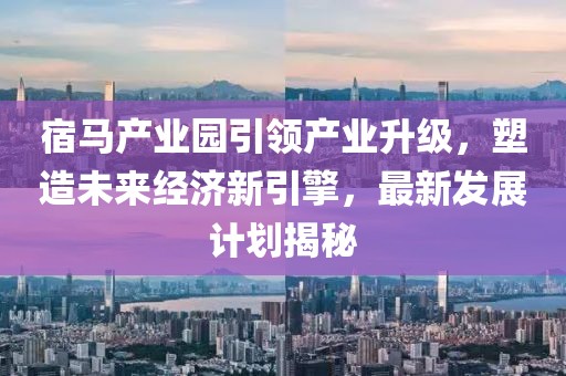 宿馬產(chǎn)業(yè)園引領(lǐng)產(chǎn)業(yè)升級(jí)，塑造未來(lái)經(jīng)濟(jì)新引擎，最新發(fā)展計(jì)劃揭秘