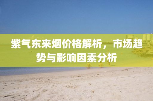 紫氣東來煙價格解析，市場趨勢與影響因素分析