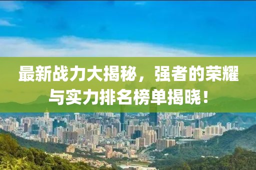 最新戰(zhàn)力大揭秘，強者的榮耀與實力排名榜單揭曉！