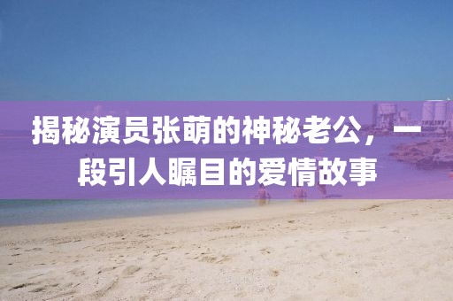 揭秘演員張萌的神秘老公，一段引人矚目的愛情故事