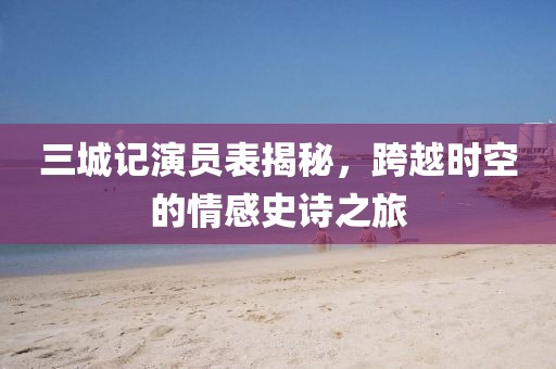 三城記演員表揭秘，跨越時(shí)空的情感史詩(shī)之旅