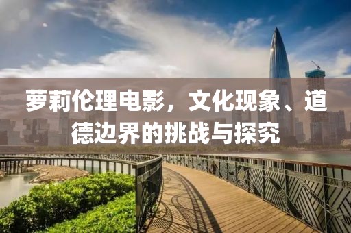 蘿莉倫理電影，文化現(xiàn)象、道德邊界的挑戰(zhàn)與探究