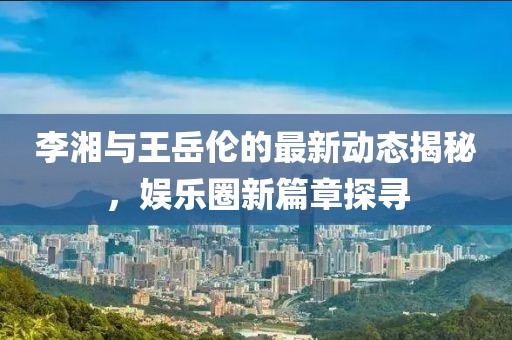 李湘與王岳倫的最新動態(tài)揭秘，娛樂圈新篇章探尋