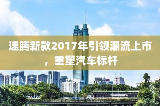速騰新款2017年引領(lǐng)潮流上市，重塑汽車標(biāo)桿