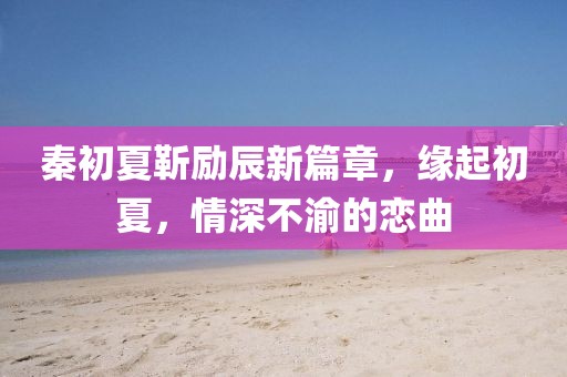 秦初夏靳勵辰新篇章，緣起初夏，情深不渝的戀曲