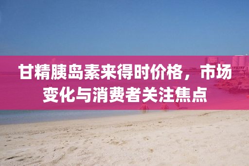 甘精胰島素來(lái)得時(shí)價(jià)格，市場(chǎng)變化與消費(fèi)者關(guān)注焦點(diǎn)