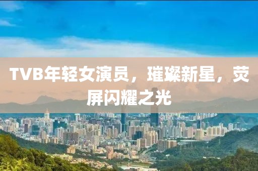 TVB年輕女演員，璀璨新星，熒屏閃耀之光