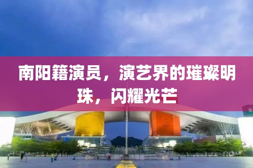 南陽(yáng)籍演員，演藝界的璀璨明珠，閃耀光芒