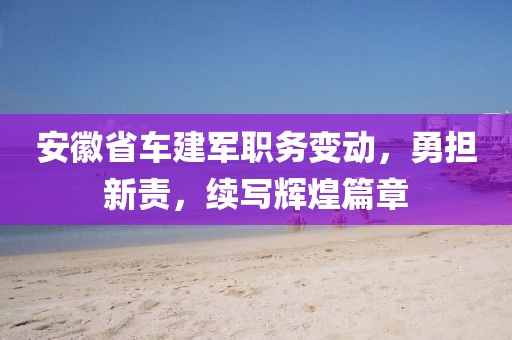 安徽省車建軍職務變動，勇?lián)仑?，續(xù)寫輝煌篇章