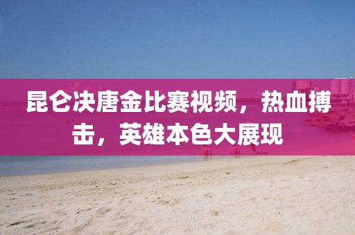 昆侖決唐金比賽視頻，熱血搏擊，英雄本色大展現(xiàn)