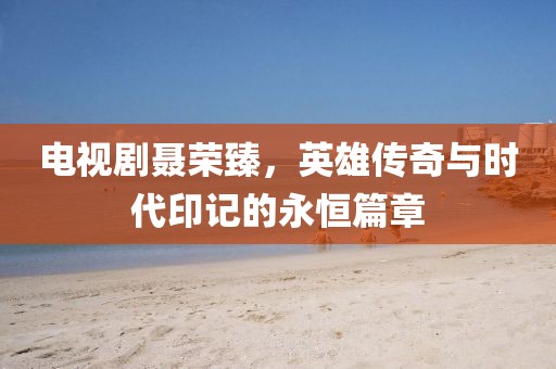 電視劇聶榮臻，英雄傳奇與時代印記的永恒篇章